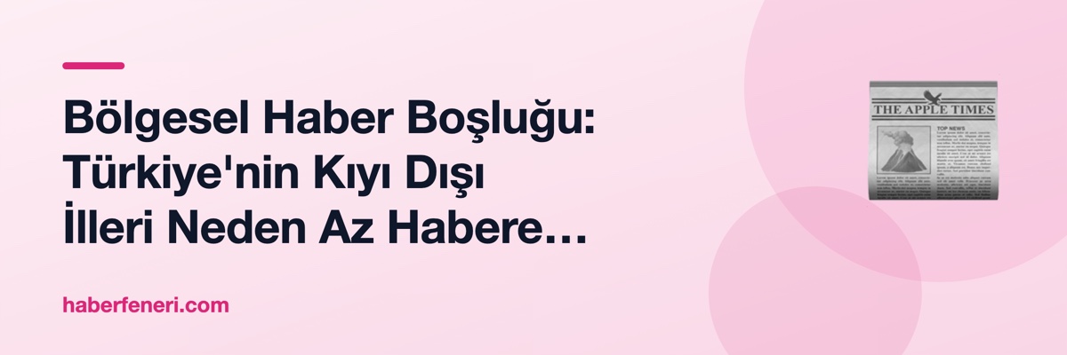 Bölgesel Haber Boşluğu: Türkiye'nin Kıyı Dışı İlleri Neden Az Habere Konu Oluyor?