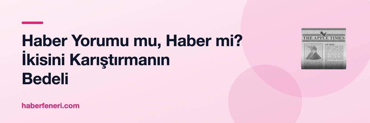 Haber Yorumu mu, Haber mi? İkisini Karıştırmanın Bedeli